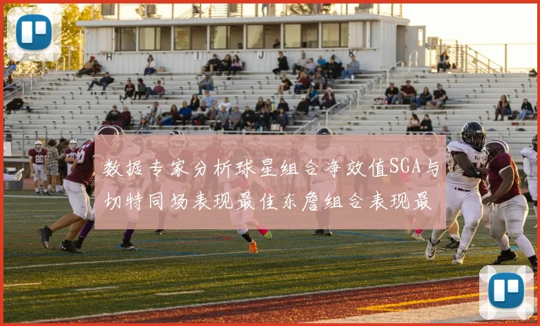 数据专家分析球星组合净效值SGA与切特同场表现最佳东詹组合表现最差