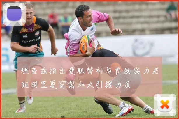 理查兹指出曼联替补与首发实力差距明显夏窗需加大引援力度